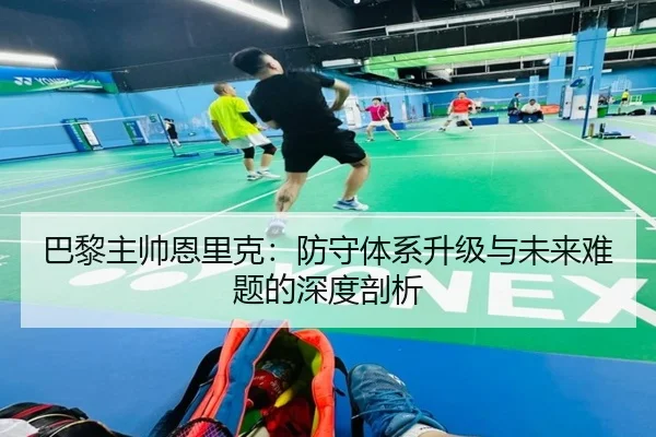 巴黎主帅恩里克：防守体系升级与未来难题的深度剖析