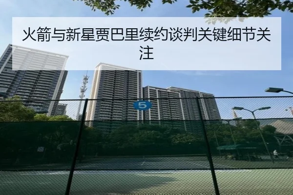 火箭与新星贾巴里续约谈判关键细节关注