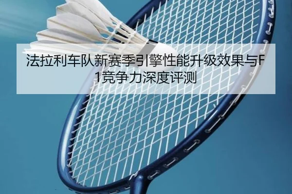 法拉利车队新赛季引擎性能升级效果与F1竞争力深度评测