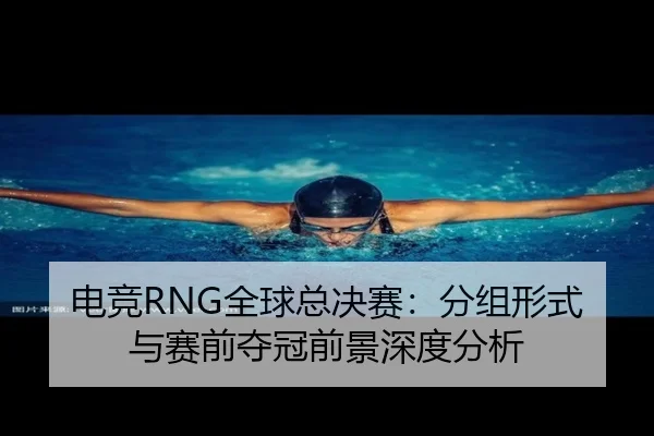 电竞RNG全球总决赛：分组形式与赛前夺冠前景深度分析