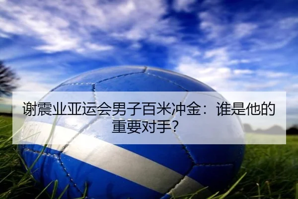 谢震业亚运会男子百米冲金：谁是他的重要对手？
