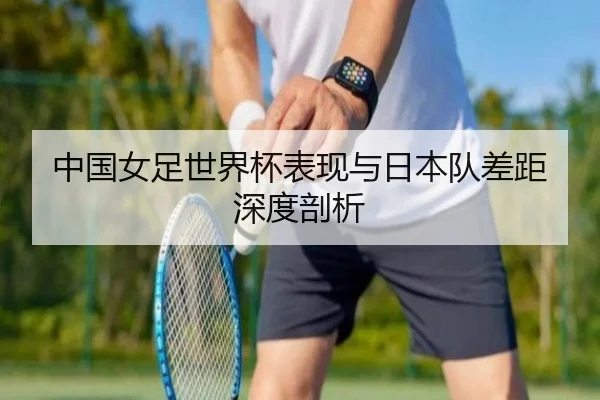 中国女足世界杯表现与日本队差距深度剖析